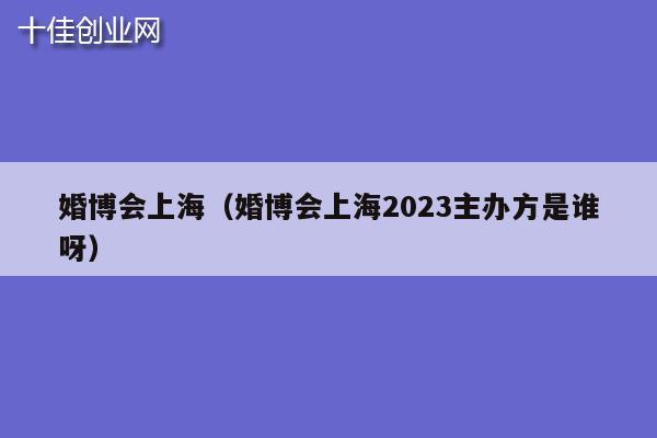 婚博会上海（婚博会上海2023主办方是谁呀）